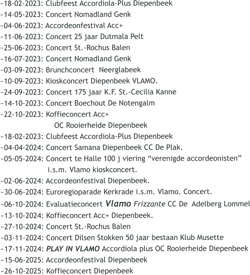 ~18-02-2023: Clubfeest Accordiola-Plus Diepenbeek ~14-05-2023: Concert Nomadland Genk ~04-06-2023: Accordeonfestival Acc+  ~11-06-2023: Concert 25 jaar Dutmala Pelt ~25-06-2023: Concert St.-Rochus Balen ~16-07-2023: Concert Nomadland Genk ~03-09-2023: Brunchconcert  Neerglabeek ~10-09-2023: Kioskconcert Diepenbeek VLAMO. ~24-09-2023: Concert 175 jaar K.F. St.-Cecilia Kanne ~14-10-2023: Concert Boechout De Notengalm ~22-10-2023: Koffieconcert Acc+                          OC Rooierheide Diepenbeek ~18-02-2023: Clubfeest Accordiola-Plus Diepenbeek ~04-04-2024: Concert Samana Diepenbeek CC De Plak. ~05-05-2024: Concert te Halle 100 j viering verenigde accordeonisten                      i.s.m. Vlamo kioskconcert. ~02-06-2024: Accordeonfestival Diepenbeek. ~30-06-2024: Euroregioparade Kerkrade i.s.m. Vlamo. Concert. ~06-10-2024: Evaluatieconcert Vlamo Frizzante CC De  Adelberg Lommel ~13-10-2024: Koffieconcert Acc+ Diepenbeek. ~27-10-2024: Concert St.-Rochus Balen ~03-11-2024: Concert Dilsen Stokken 50 jaar bestaan Klub Musette ~17-11-2024: PLAY IN VLAMO Accordiola plus OC Rooierheide Diepenbeek ~15-06-2025: Accordeonfestival Diepenbeek  ~26-10-2025: Koffieconcert Diepenbeek