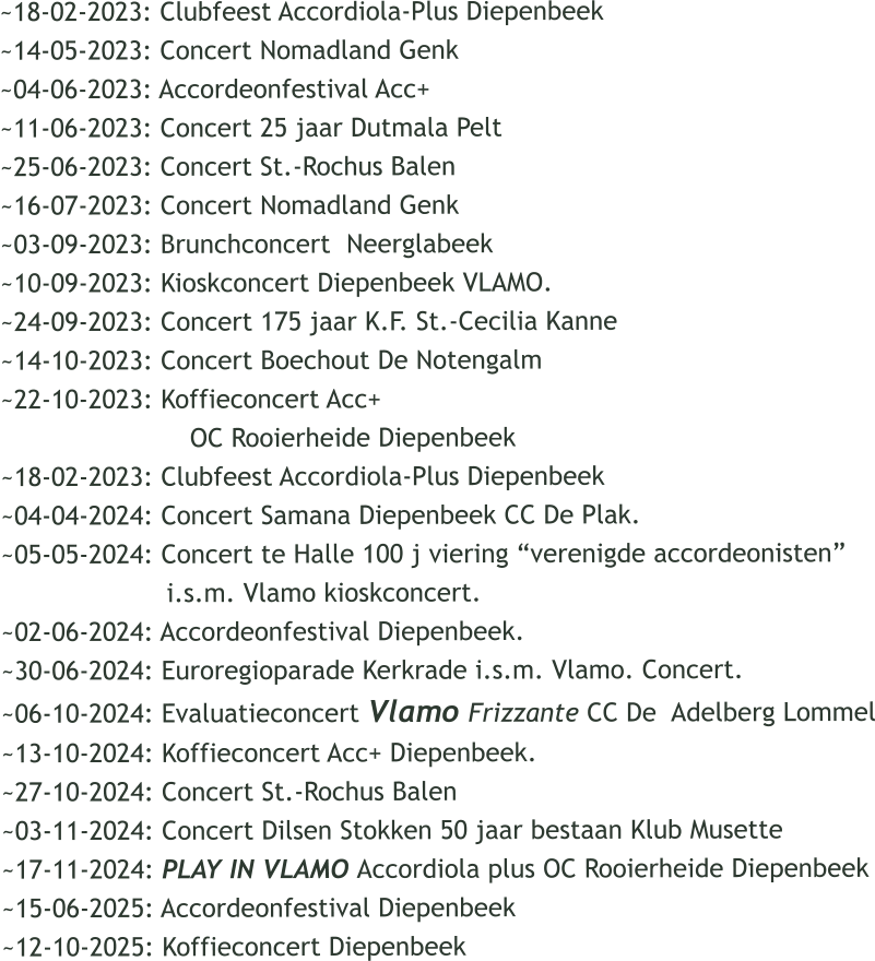 ~18-02-2023: Clubfeest Accordiola-Plus Diepenbeek ~14-05-2023: Concert Nomadland Genk ~04-06-2023: Accordeonfestival Acc+  ~11-06-2023: Concert 25 jaar Dutmala Pelt ~25-06-2023: Concert St.-Rochus Balen ~16-07-2023: Concert Nomadland Genk ~03-09-2023: Brunchconcert  Neerglabeek ~10-09-2023: Kioskconcert Diepenbeek VLAMO. ~24-09-2023: Concert 175 jaar K.F. St.-Cecilia Kanne ~14-10-2023: Concert Boechout De Notengalm ~22-10-2023: Koffieconcert Acc+                          OC Rooierheide Diepenbeek ~18-02-2023: Clubfeest Accordiola-Plus Diepenbeek ~04-04-2024: Concert Samana Diepenbeek CC De Plak. ~05-05-2024: Concert te Halle 100 j viering verenigde accordeonisten                      i.s.m. Vlamo kioskconcert. ~02-06-2024: Accordeonfestival Diepenbeek. ~30-06-2024: Euroregioparade Kerkrade i.s.m. Vlamo. Concert. ~06-10-2024: Evaluatieconcert Vlamo Frizzante CC De  Adelberg Lommel ~13-10-2024: Koffieconcert Acc+ Diepenbeek. ~27-10-2024: Concert St.-Rochus Balen ~03-11-2024: Concert Dilsen Stokken 50 jaar bestaan Klub Musette ~17-11-2024: PLAY IN VLAMO Accordiola plus OC Rooierheide Diepenbeek ~15-06-2025: Accordeonfestival Diepenbeek  ~12-10-2025: Koffieconcert Diepenbeek